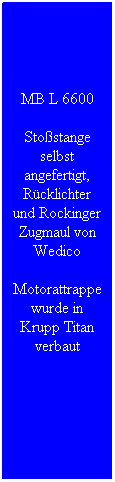 Textfeld: MB L 6600
Stoßstange selbst angefertigt, Rücklichter und Rockinger Zugmaul von Wedico
Motorattrappe wurde in Krupp Titan verbaut
 
